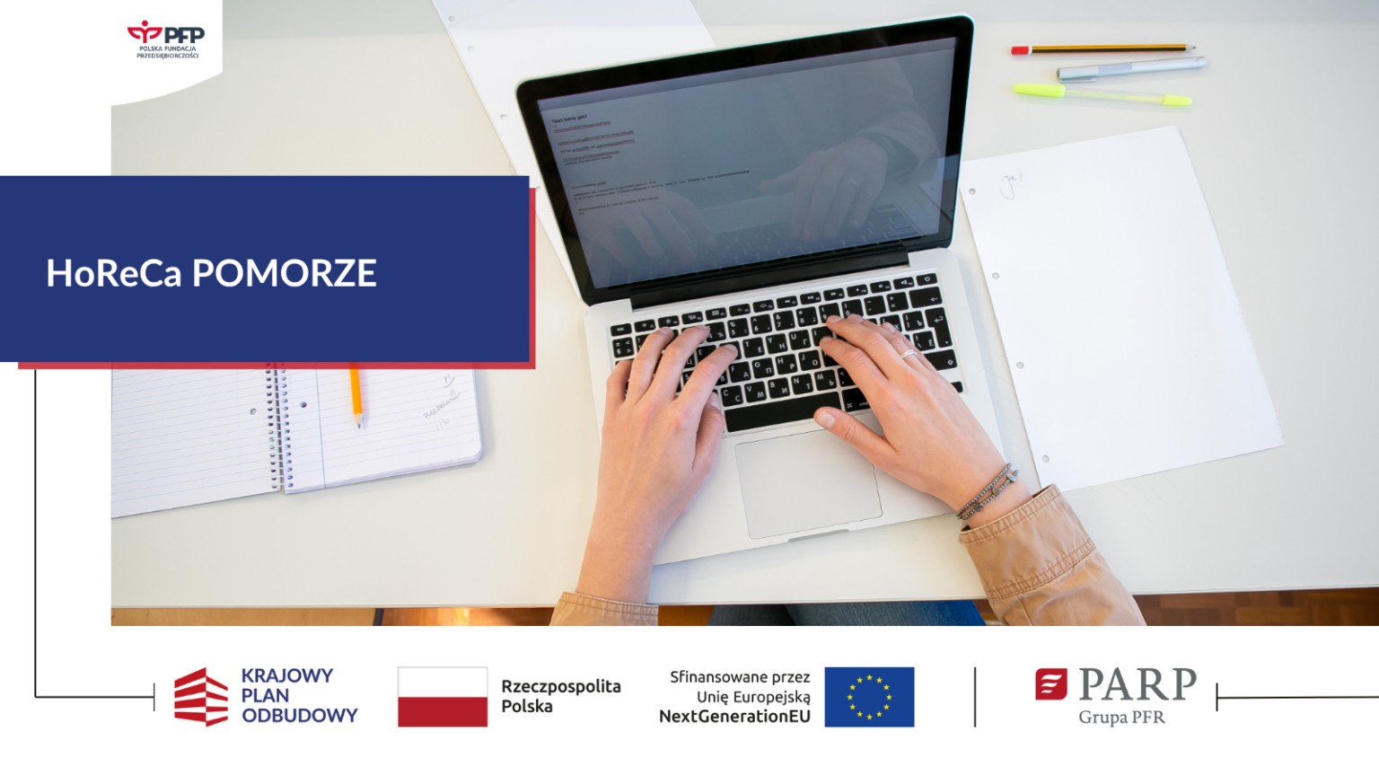 Osoba pracuje przy laptopie, obok leżą zeszyt, kartki i przybory do pisania. Komunikat: HoReCa POMORZE. W lewym górnym rogu znajduje się logo PFP Polska Fundacja Przedsiębiorczości. Na samym dole od lewej strony widnieją loga: Krajowy Plan Odbudowy, Barwy Rzeczypospolitej Polskiej, napis Rzeczpospolita Polska, logo Unii Europejskiej z dopiskiem Sfinansowane przez Unię Europejską NextGenerationEU, pionowa czarna linia oddzielająca, logo PARP Grupa PFR.